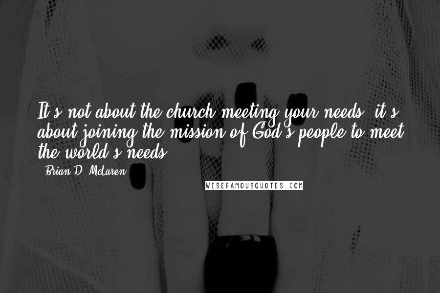 Brian D. McLaren Quotes: It's not about the church meeting your needs; it's about joining the mission of God's people to meet the world's needs.
