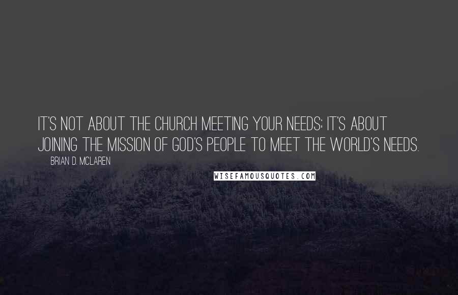 Brian D. McLaren Quotes: It's not about the church meeting your needs; it's about joining the mission of God's people to meet the world's needs.