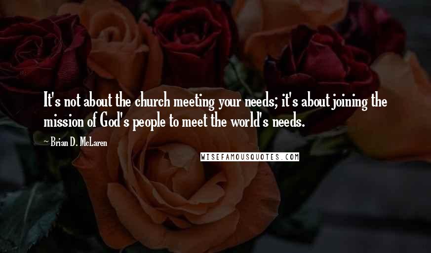 Brian D. McLaren Quotes: It's not about the church meeting your needs; it's about joining the mission of God's people to meet the world's needs.