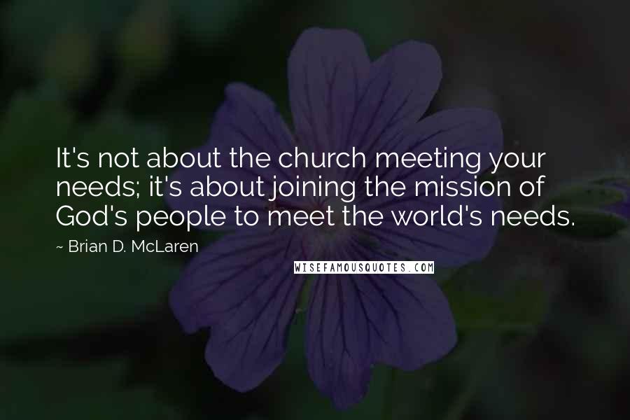 Brian D. McLaren Quotes: It's not about the church meeting your needs; it's about joining the mission of God's people to meet the world's needs.