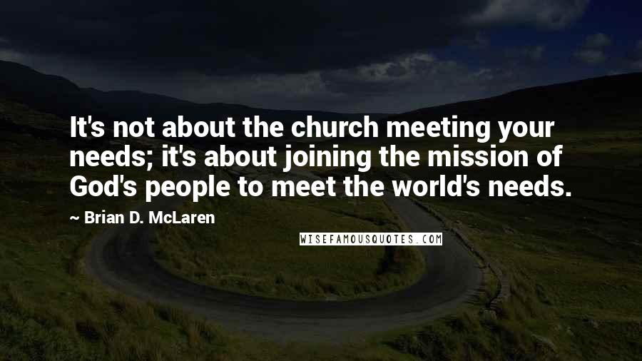 Brian D. McLaren Quotes: It's not about the church meeting your needs; it's about joining the mission of God's people to meet the world's needs.