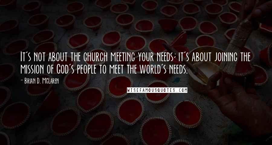 Brian D. McLaren Quotes: It's not about the church meeting your needs; it's about joining the mission of God's people to meet the world's needs.