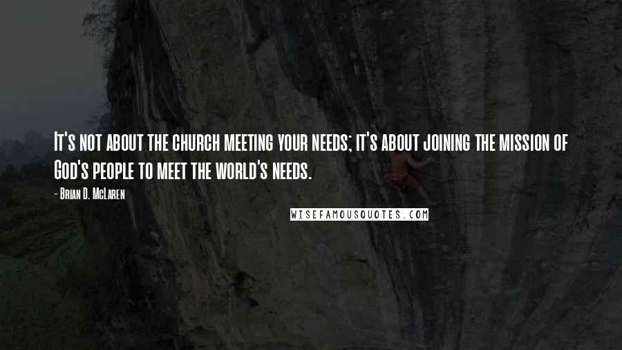 Brian D. McLaren Quotes: It's not about the church meeting your needs; it's about joining the mission of God's people to meet the world's needs.