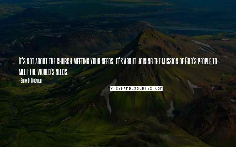 Brian D. McLaren Quotes: It's not about the church meeting your needs; it's about joining the mission of God's people to meet the world's needs.