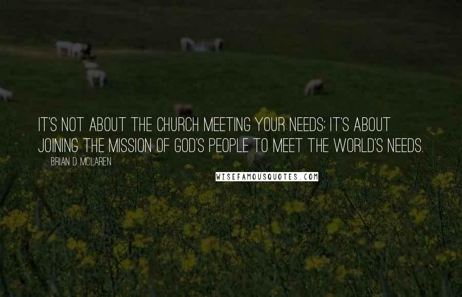 Brian D. McLaren Quotes: It's not about the church meeting your needs; it's about joining the mission of God's people to meet the world's needs.