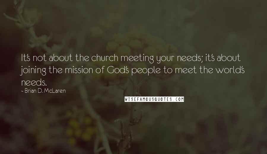 Brian D. McLaren Quotes: It's not about the church meeting your needs; it's about joining the mission of God's people to meet the world's needs.