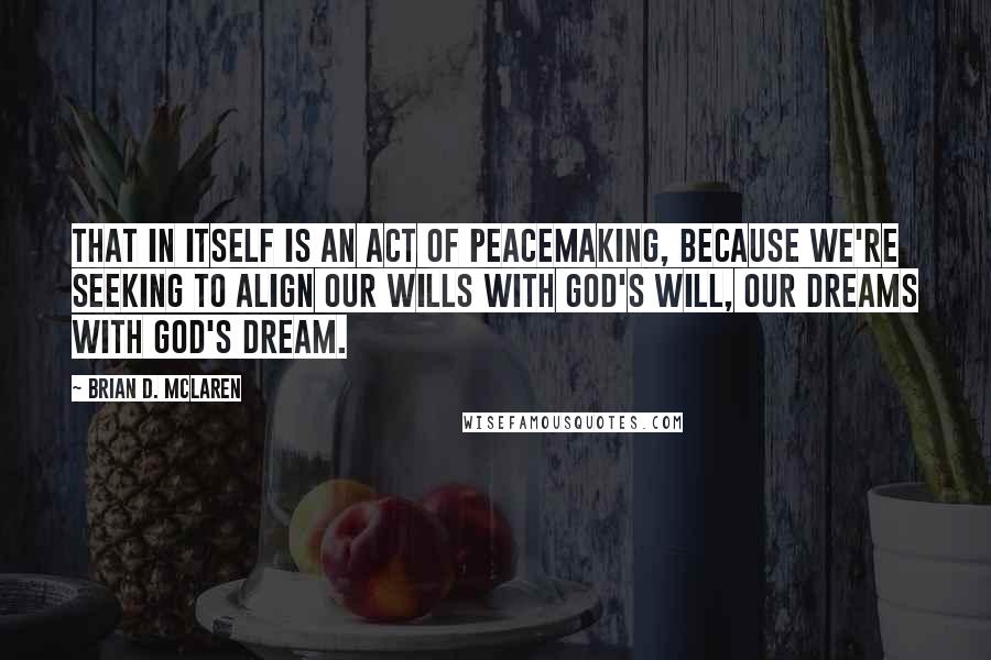 Brian D. McLaren Quotes: That in itself is an act of peacemaking, because we're seeking to align our wills with God's will, our dreams with God's dream.