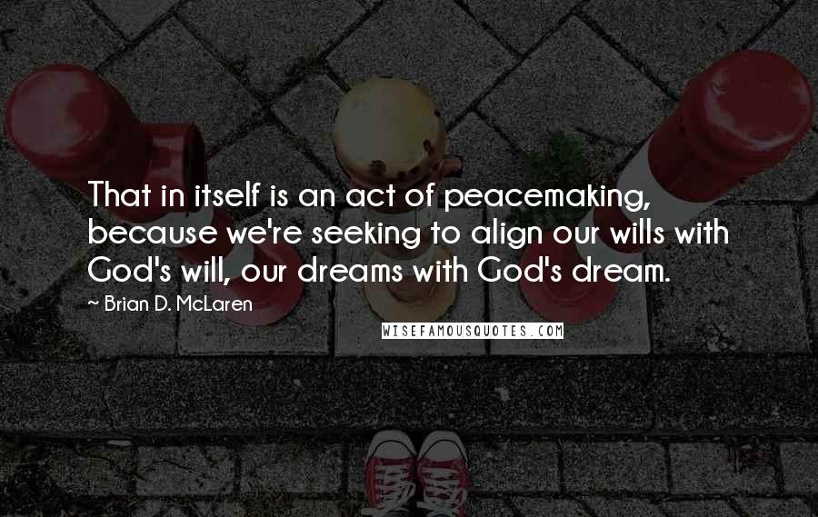 Brian D. McLaren Quotes: That in itself is an act of peacemaking, because we're seeking to align our wills with God's will, our dreams with God's dream.