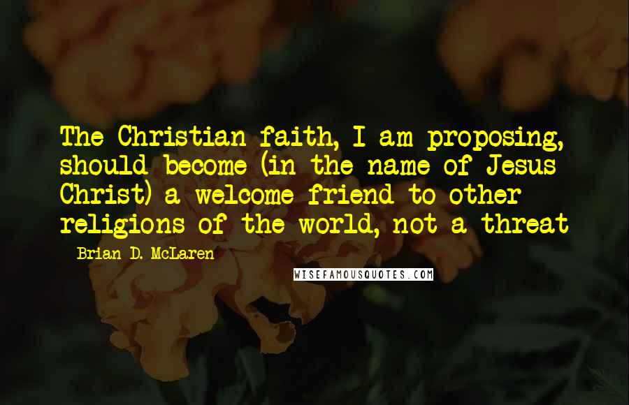 Brian D. McLaren Quotes: The Christian faith, I am proposing, should become (in the name of Jesus Christ) a welcome friend to other religions of the world, not a threat