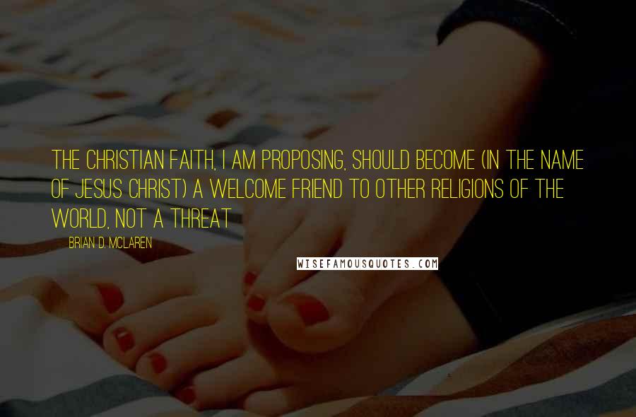 Brian D. McLaren Quotes: The Christian faith, I am proposing, should become (in the name of Jesus Christ) a welcome friend to other religions of the world, not a threat