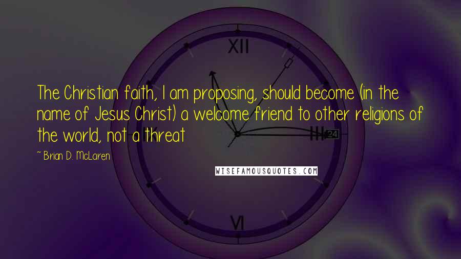 Brian D. McLaren Quotes: The Christian faith, I am proposing, should become (in the name of Jesus Christ) a welcome friend to other religions of the world, not a threat