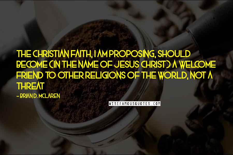 Brian D. McLaren Quotes: The Christian faith, I am proposing, should become (in the name of Jesus Christ) a welcome friend to other religions of the world, not a threat