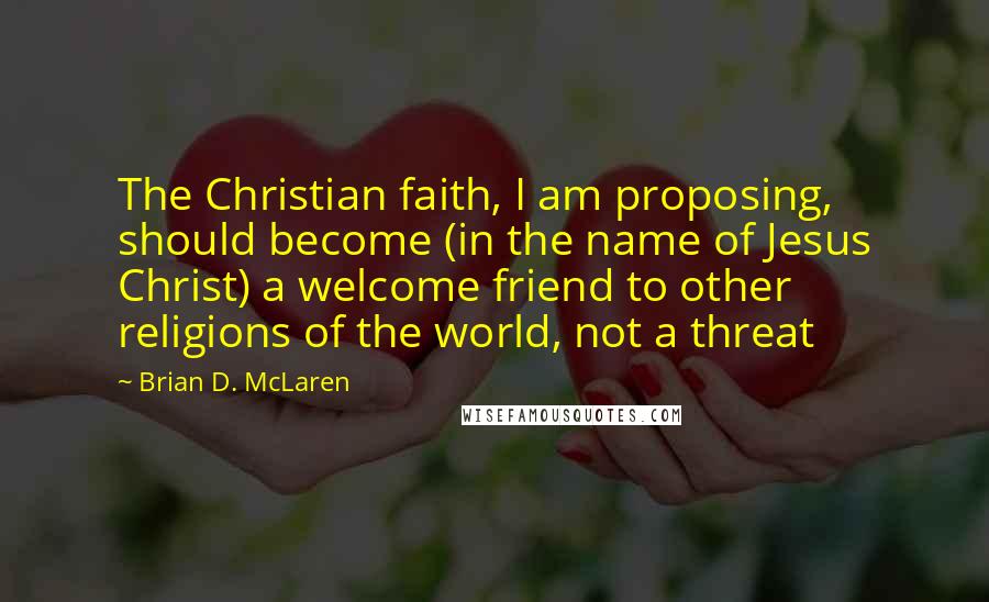 Brian D. McLaren Quotes: The Christian faith, I am proposing, should become (in the name of Jesus Christ) a welcome friend to other religions of the world, not a threat