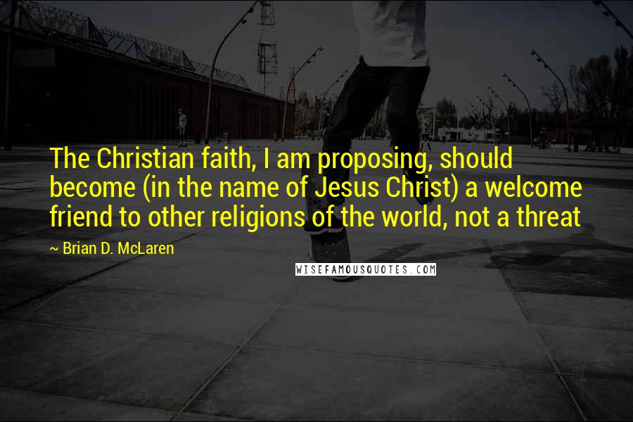 Brian D. McLaren Quotes: The Christian faith, I am proposing, should become (in the name of Jesus Christ) a welcome friend to other religions of the world, not a threat