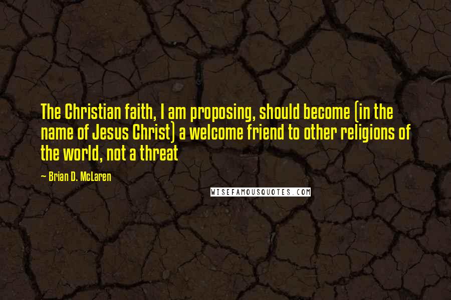 Brian D. McLaren Quotes: The Christian faith, I am proposing, should become (in the name of Jesus Christ) a welcome friend to other religions of the world, not a threat