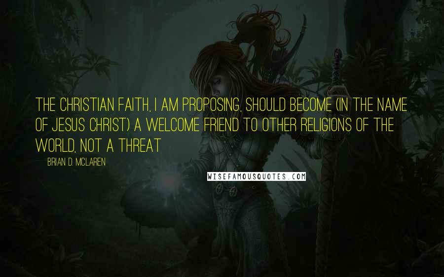 Brian D. McLaren Quotes: The Christian faith, I am proposing, should become (in the name of Jesus Christ) a welcome friend to other religions of the world, not a threat