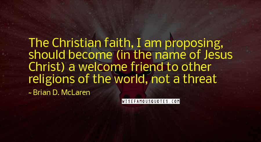 Brian D. McLaren Quotes: The Christian faith, I am proposing, should become (in the name of Jesus Christ) a welcome friend to other religions of the world, not a threat