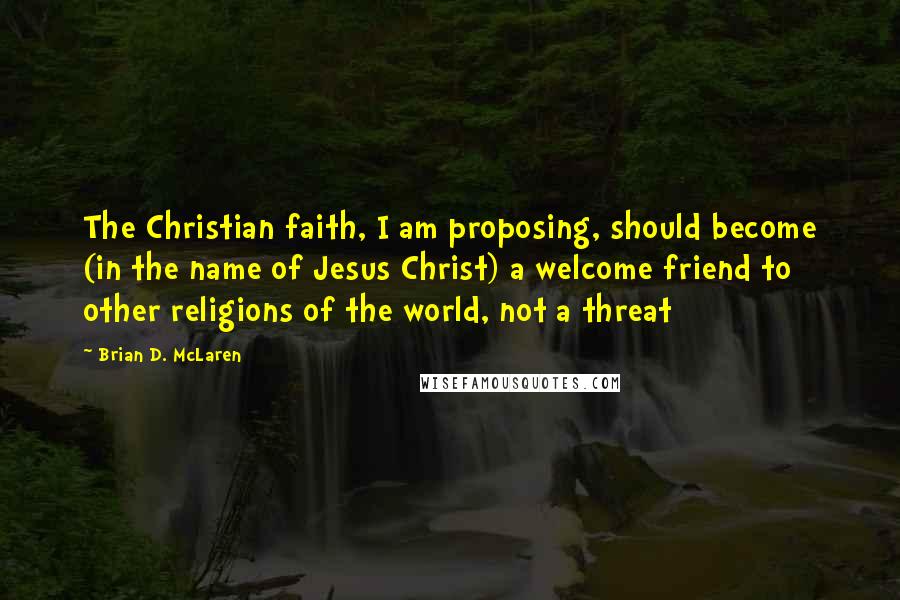 Brian D. McLaren Quotes: The Christian faith, I am proposing, should become (in the name of Jesus Christ) a welcome friend to other religions of the world, not a threat