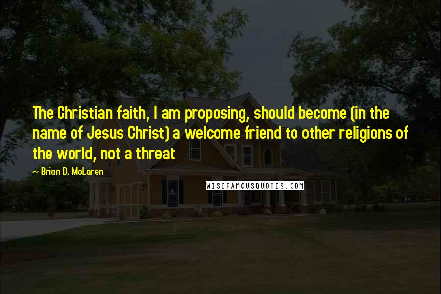 Brian D. McLaren Quotes: The Christian faith, I am proposing, should become (in the name of Jesus Christ) a welcome friend to other religions of the world, not a threat