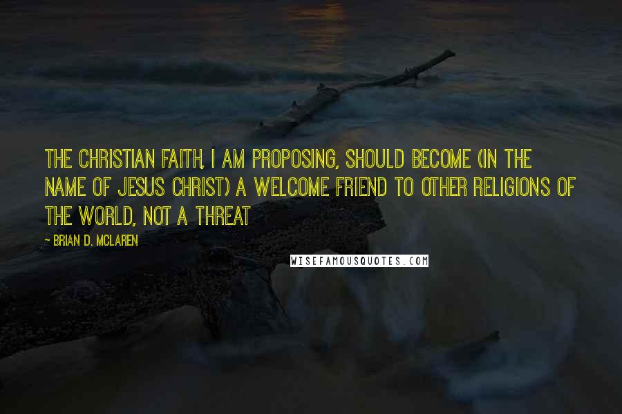 Brian D. McLaren Quotes: The Christian faith, I am proposing, should become (in the name of Jesus Christ) a welcome friend to other religions of the world, not a threat