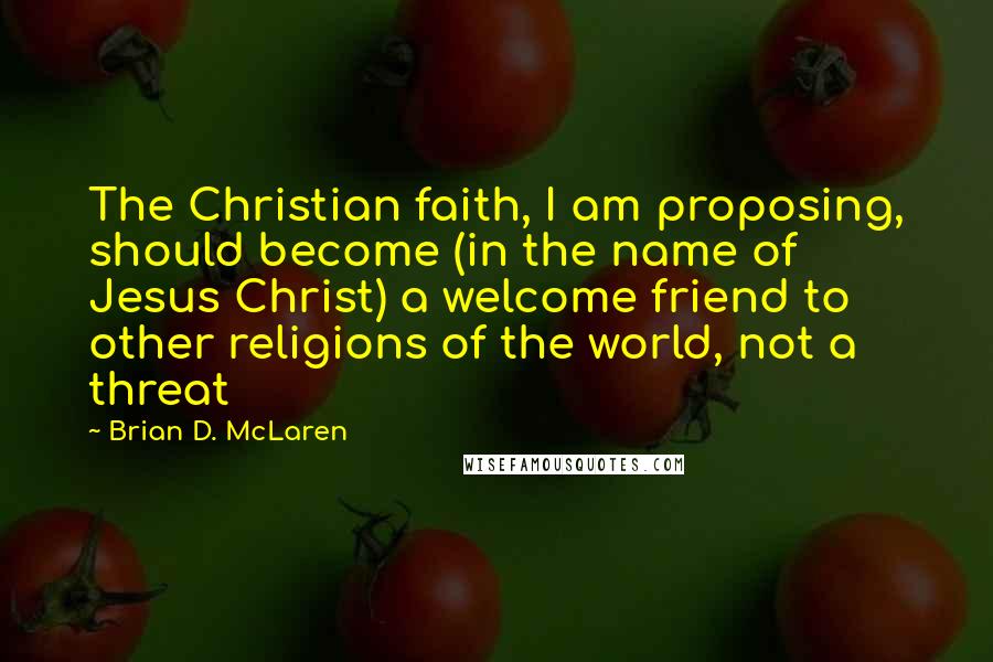 Brian D. McLaren Quotes: The Christian faith, I am proposing, should become (in the name of Jesus Christ) a welcome friend to other religions of the world, not a threat