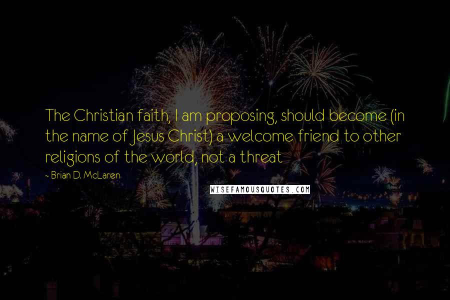 Brian D. McLaren Quotes: The Christian faith, I am proposing, should become (in the name of Jesus Christ) a welcome friend to other religions of the world, not a threat