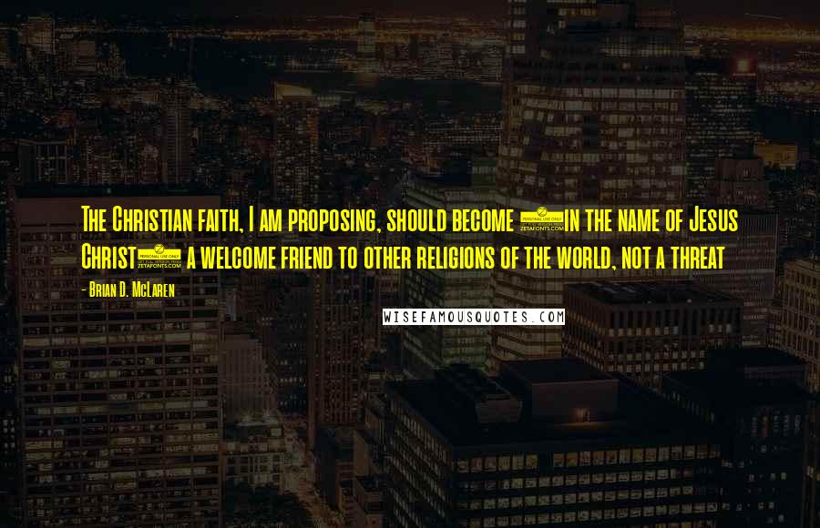 Brian D. McLaren Quotes: The Christian faith, I am proposing, should become (in the name of Jesus Christ) a welcome friend to other religions of the world, not a threat