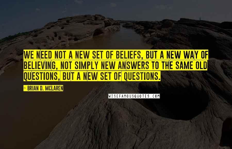 Brian D. McLaren Quotes: We need not a new set of beliefs, but a new way of believing, not simply new answers to the same old questions, but a new set of questions.