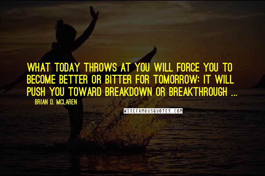 Brian D. McLaren Quotes: What today throws at you will force you to become better or bitter for tomorrow; it will push you toward breakdown or breakthrough ...