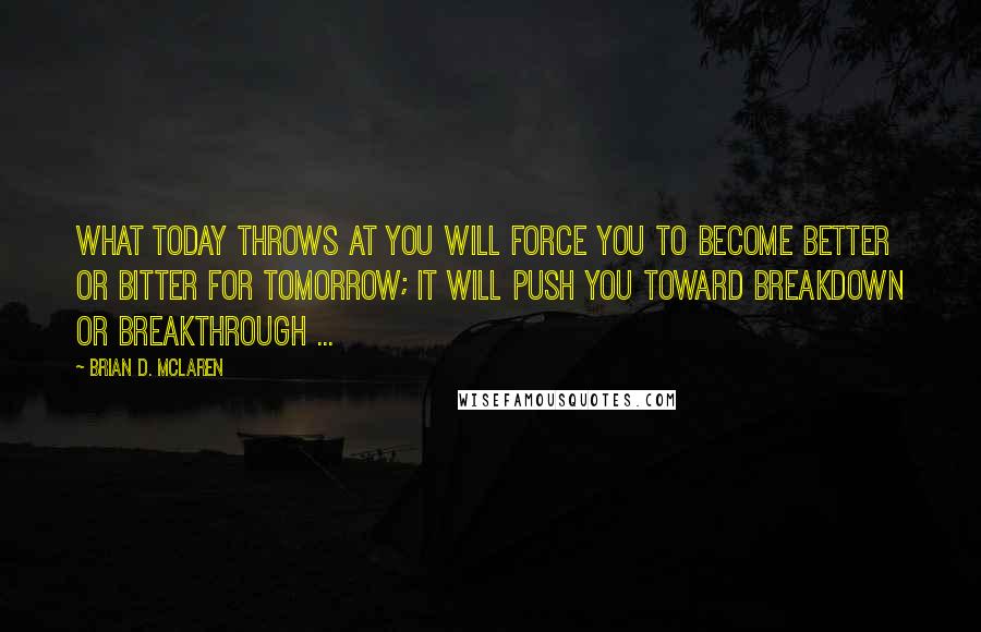 Brian D. McLaren Quotes: What today throws at you will force you to become better or bitter for tomorrow; it will push you toward breakdown or breakthrough ...