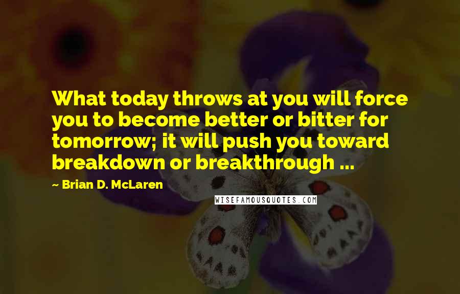 Brian D. McLaren Quotes: What today throws at you will force you to become better or bitter for tomorrow; it will push you toward breakdown or breakthrough ...