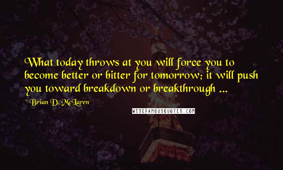 Brian D. McLaren Quotes: What today throws at you will force you to become better or bitter for tomorrow; it will push you toward breakdown or breakthrough ...