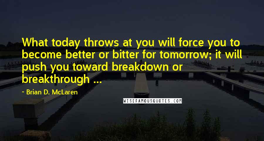 Brian D. McLaren Quotes: What today throws at you will force you to become better or bitter for tomorrow; it will push you toward breakdown or breakthrough ...