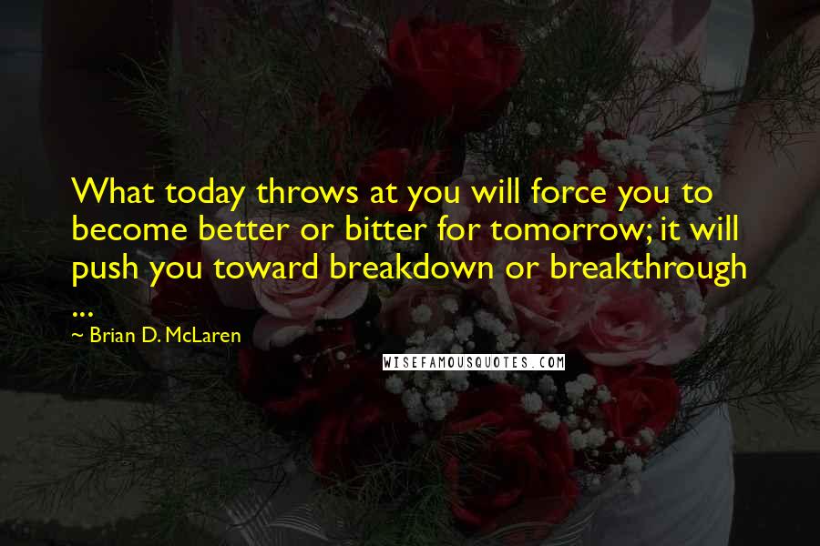 Brian D. McLaren Quotes: What today throws at you will force you to become better or bitter for tomorrow; it will push you toward breakdown or breakthrough ...