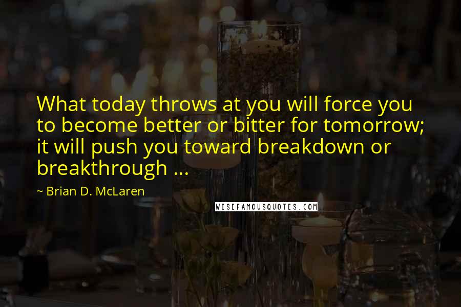 Brian D. McLaren Quotes: What today throws at you will force you to become better or bitter for tomorrow; it will push you toward breakdown or breakthrough ...