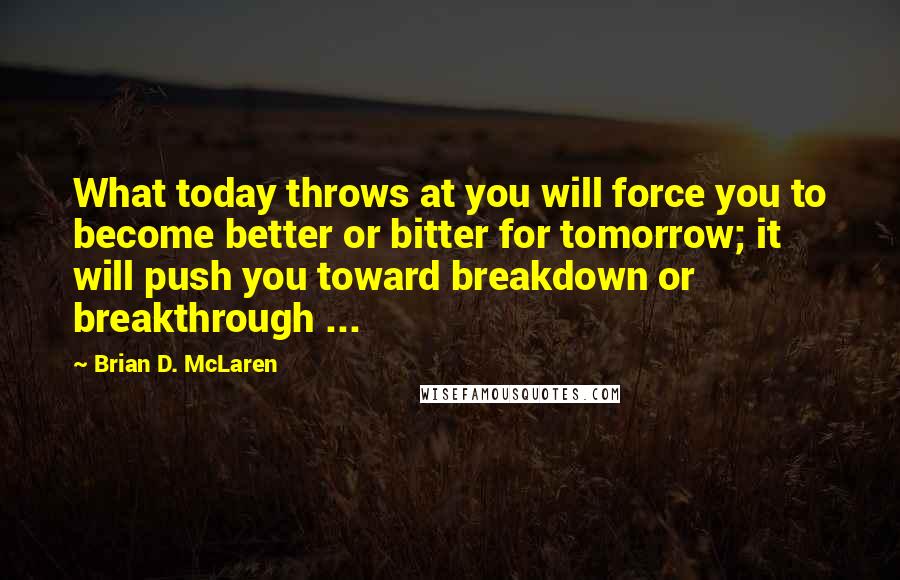 Brian D. McLaren Quotes: What today throws at you will force you to become better or bitter for tomorrow; it will push you toward breakdown or breakthrough ...