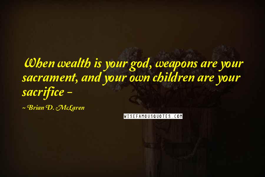 Brian D. McLaren Quotes: When wealth is your god, weapons are your sacrament, and your own children are your sacrifice - 