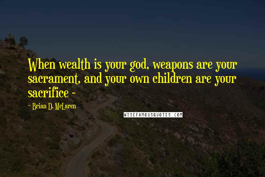 Brian D. McLaren Quotes: When wealth is your god, weapons are your sacrament, and your own children are your sacrifice -