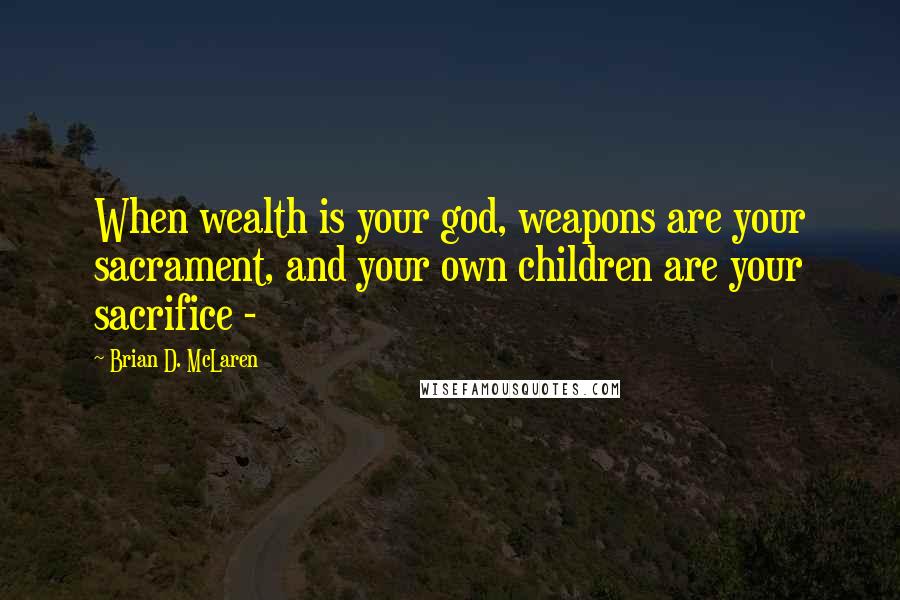 Brian D. McLaren Quotes: When wealth is your god, weapons are your sacrament, and your own children are your sacrifice - 