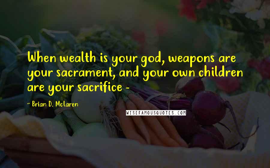 Brian D. McLaren Quotes: When wealth is your god, weapons are your sacrament, and your own children are your sacrifice -