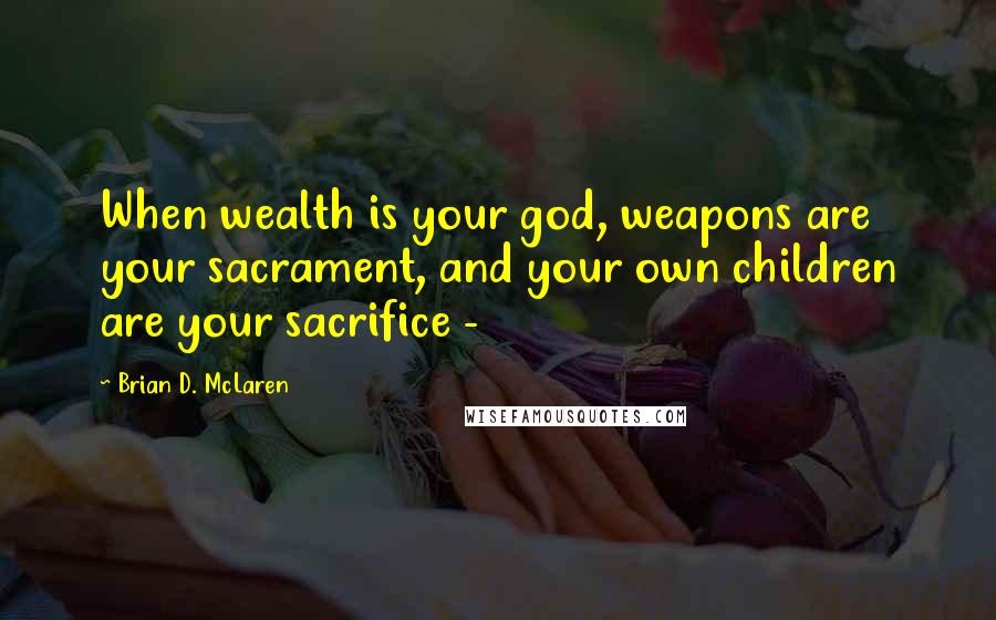 Brian D. McLaren Quotes: When wealth is your god, weapons are your sacrament, and your own children are your sacrifice - 