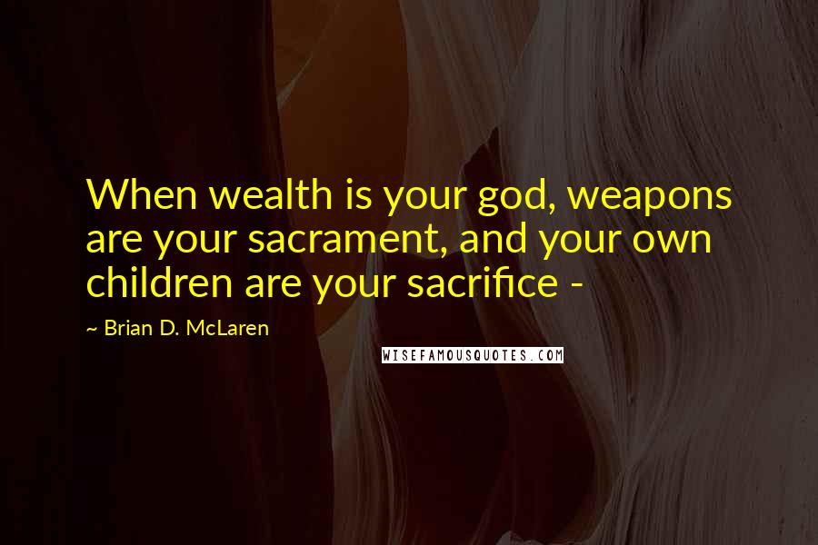 Brian D. McLaren Quotes: When wealth is your god, weapons are your sacrament, and your own children are your sacrifice -