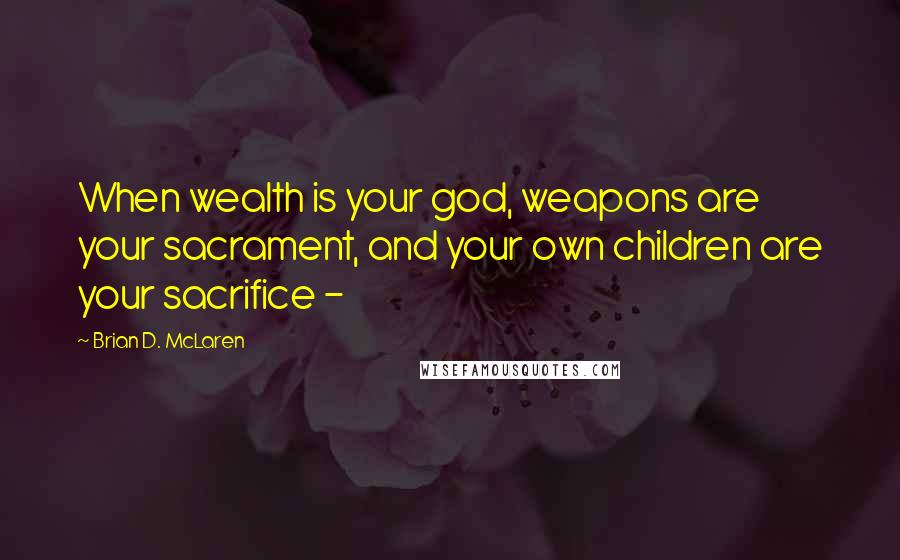 Brian D. McLaren Quotes: When wealth is your god, weapons are your sacrament, and your own children are your sacrifice -