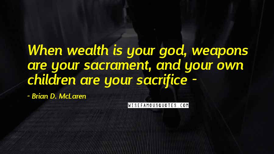 Brian D. McLaren Quotes: When wealth is your god, weapons are your sacrament, and your own children are your sacrifice - 