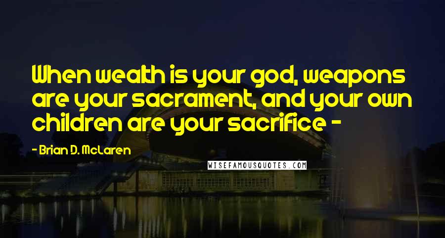 Brian D. McLaren Quotes: When wealth is your god, weapons are your sacrament, and your own children are your sacrifice - 