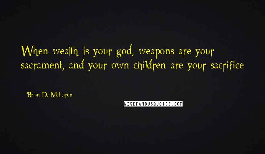 Brian D. McLaren Quotes: When wealth is your god, weapons are your sacrament, and your own children are your sacrifice -