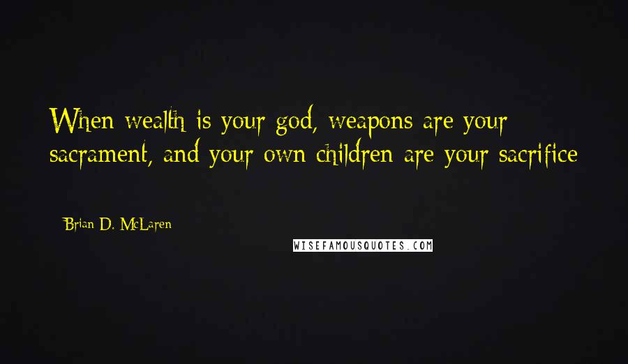 Brian D. McLaren Quotes: When wealth is your god, weapons are your sacrament, and your own children are your sacrifice - 