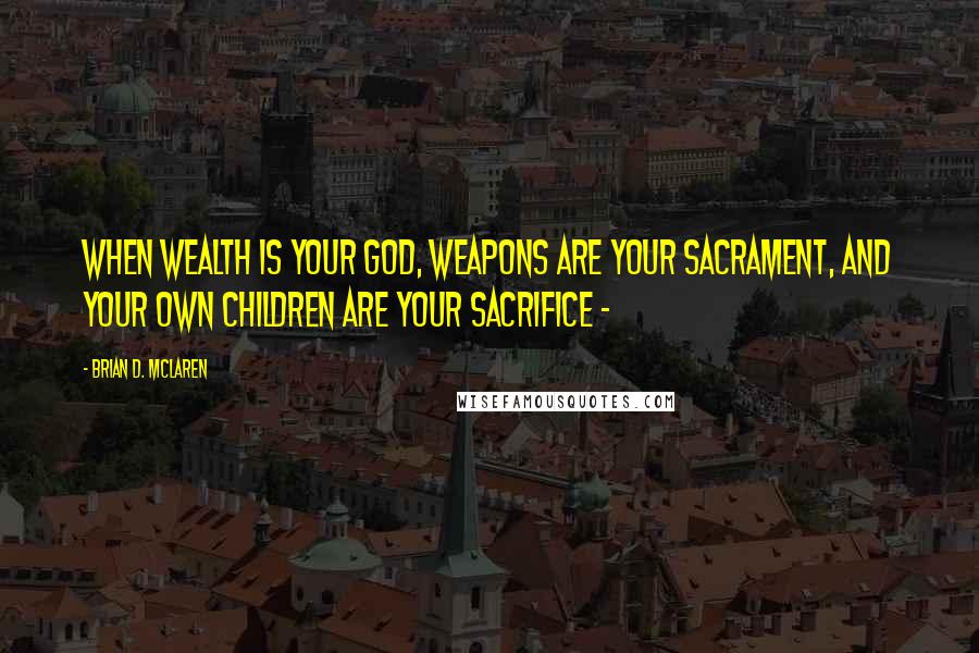 Brian D. McLaren Quotes: When wealth is your god, weapons are your sacrament, and your own children are your sacrifice -