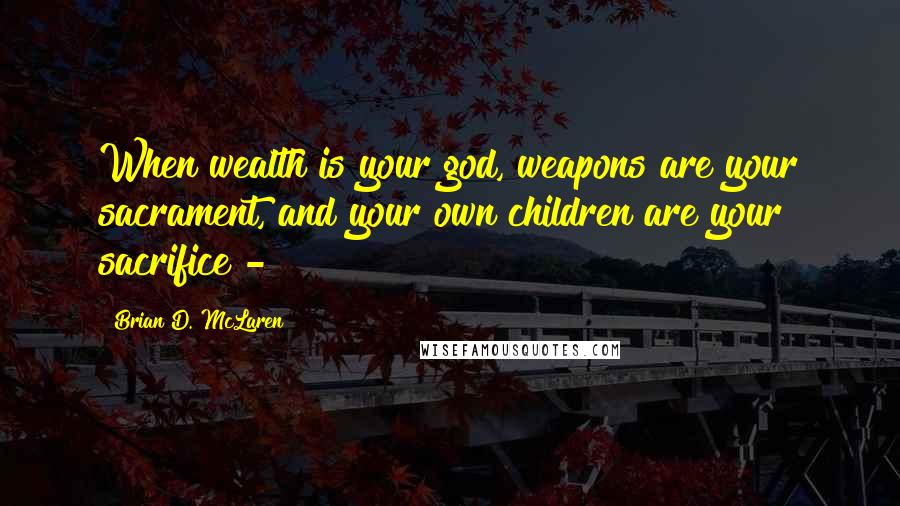 Brian D. McLaren Quotes: When wealth is your god, weapons are your sacrament, and your own children are your sacrifice - 