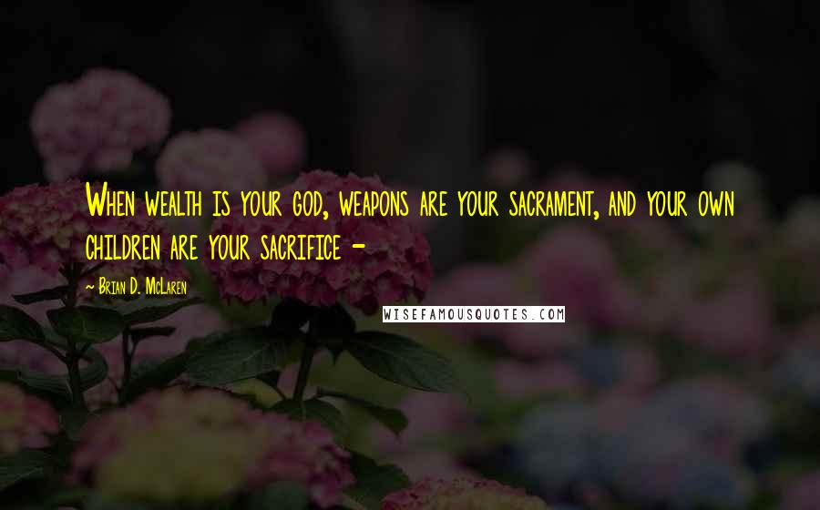 Brian D. McLaren Quotes: When wealth is your god, weapons are your sacrament, and your own children are your sacrifice -